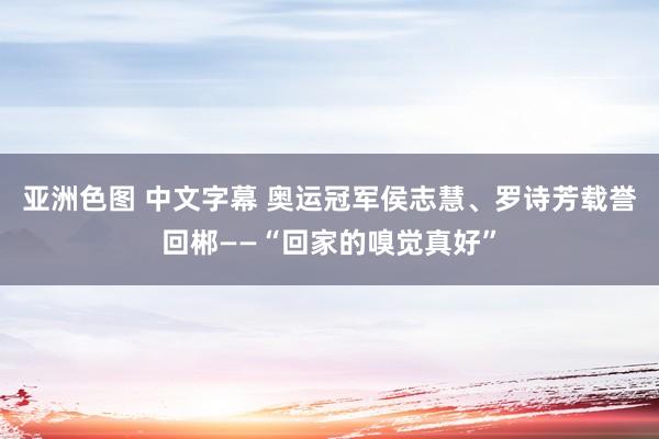 亚洲色图 中文字幕 奥运冠军侯志慧、罗诗芳载誉回郴——“回家的嗅觉真好”