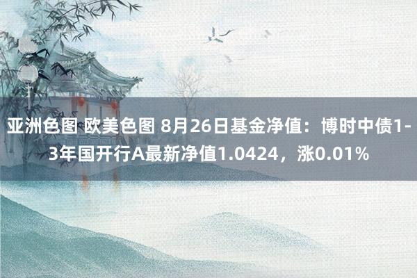 亚洲色图 欧美色图 8月26日基金净值：博时中债1-3年国开行A最新净值1.0424，涨0.01%