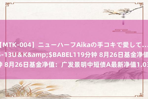 【MTK-004】ニューハーフAikaの手コキで愛して…。</a>2010-05-13U＆K&$BABEL119分钟 8月26日基金净值：广发景明中短债A最新净值1.0346，跌0.01%