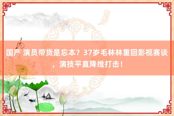 国产 演员带货是忘本？37岁毛林林重回影视赛谈，演技平直降维打击！