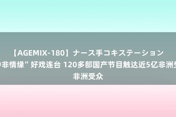 【AGEMIX-180】ナース手コキステーション “中非情缘”好戏连台 120多部国产节目触达近5亿非洲受众