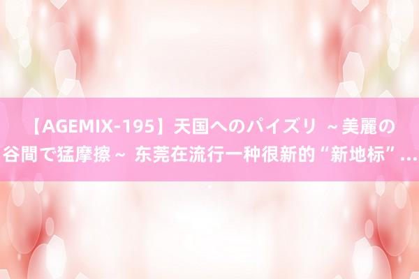 【AGEMIX-195】天国へのパイズリ ～美麗の谷間で猛摩擦～ 东莞在流行一种很新的“新地标”...