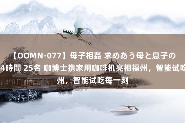 【OOMN-077】母子相姦 求めあう母と息子のムスコ 4時間 25名 咖博士携家用咖啡机亮相福州，智能试吃每一刻