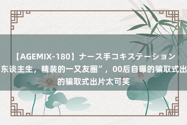 【AGEMIX-180】ナース手コキステーション “毛坯的东谈主生，精装的一又友圈”，00后自曝的骗取式出片太可笑