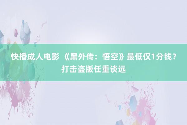 快播成人电影 《黑外传：悟空》最低仅1分钱？打击盗版任重谈远