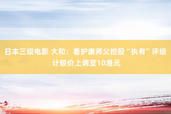 日本三级电影 大和：看护康师父控股“执有”评级 计较价上调至10港元