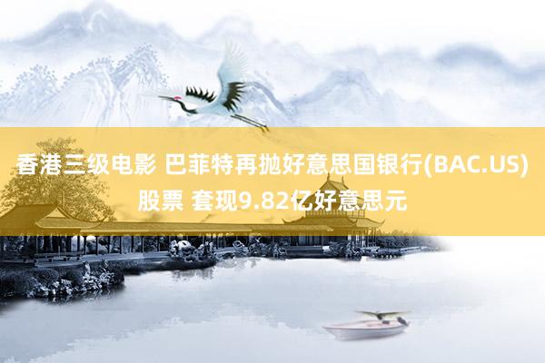 香港三级电影 巴菲特再抛好意思国银行(BAC.US)股票 套现9.82亿好意思元