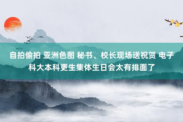 自拍偷拍 亚洲色图 秘书、校长现场送祝贺 电子科大本科更生集体生日会太有排面了