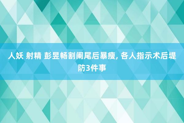 人妖 射精 彭昱畅割阑尾后暴瘦， 各人指示术后堤防3件事