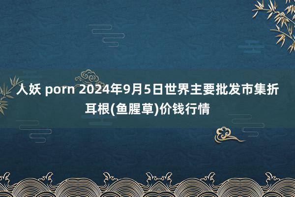 人妖 porn 2024年9月5日世界主要批发市集折耳根(鱼腥草)价钱行情