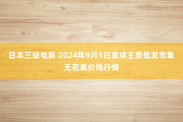 日本三级电影 2024年9月5日寰球主要批发市集无花果价钱行情