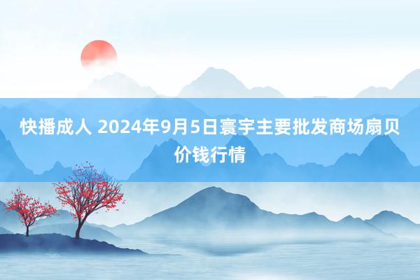 快播成人 2024年9月5日寰宇主要批发商场扇贝价钱行情