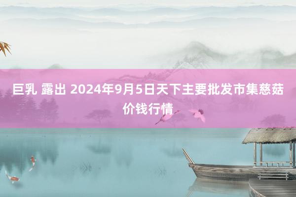 巨乳 露出 2024年9月5日天下主要批发市集慈菇价钱行情