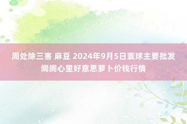 周处除三害 麻豆 2024年9月5日寰球主要批发阛阓心里好意思萝卜价钱行情