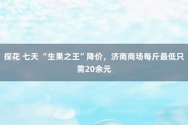 探花 七天 “生果之王”降价，济南商场每斤最低只需20余元