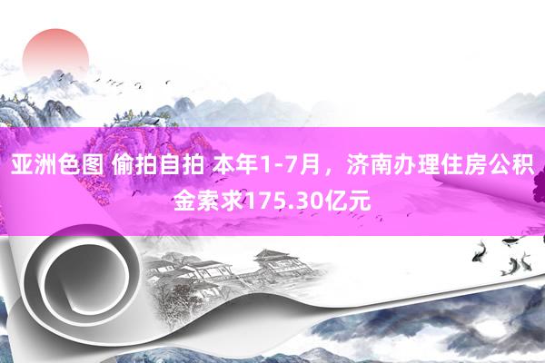 亚洲色图 偷拍自拍 本年1-7月，济南办理住房公积金索求175.30亿元