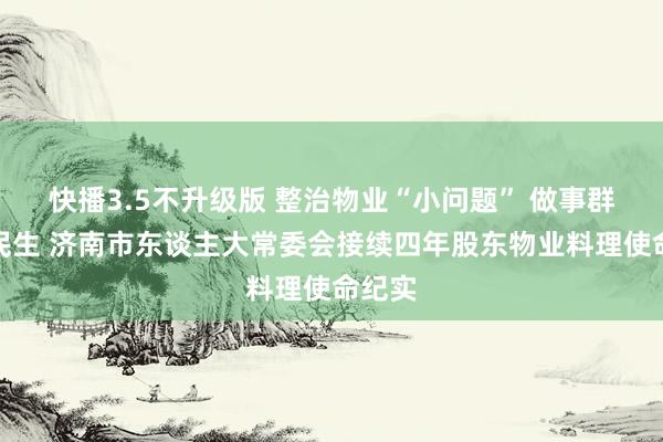 快播3.5不升级版 整治物业“小问题” 做事群众大民生 济南市东谈主大常委会接续四年股东物业料理使命纪实