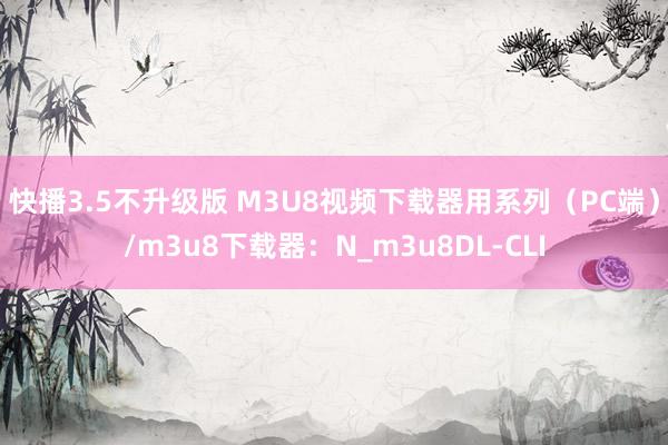 快播3.5不升级版 M3U8视频下载器用系列（PC端）/m3u8下载器：N_m3u8DL-CLI