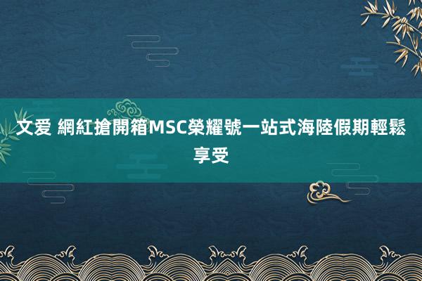 文爱 網紅搶開箱MSC榮耀號　一站式海陸假期輕鬆享受