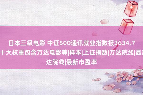 日本三级电影 中证500通讯就业指数报3634.78点，前十大权重包含万达电影等|样本|上证指数|万达院线|最新市盈率