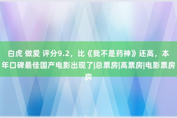 白虎 做爱 评分9.2，比《我不是药神》还高，本年口碑最佳国产电影出现了|总票房|高票房|电影票房