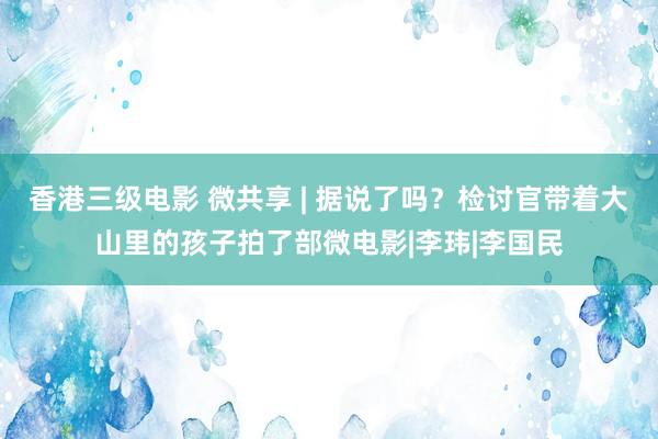 香港三级电影 微共享 | 据说了吗？检讨官带着大山里的孩子拍了部微电影|李玮|李国民