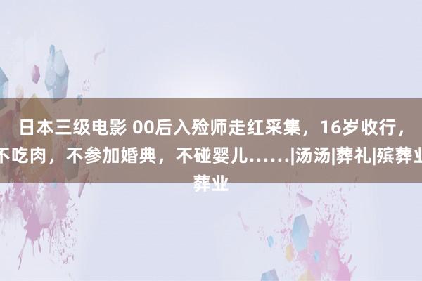 日本三级电影 00后入殓师走红采集，16岁收行，不吃肉，不参加婚典，不碰婴儿……|汤汤|葬礼|殡葬业