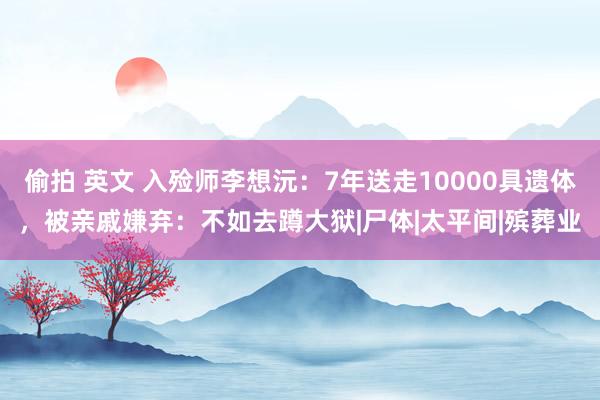 偷拍 英文 入殓师李想沅：7年送走10000具遗体，被亲戚嫌弃：不如去蹲大狱|尸体|太平间|殡葬业