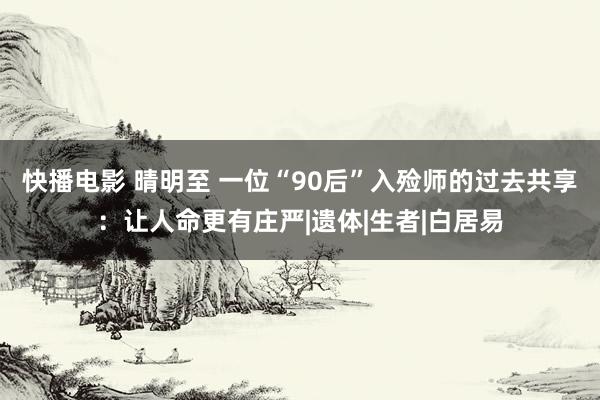 快播电影 晴明至 一位“90后”入殓师的过去共享：让人命更有庄严|遗体|生者|白居易