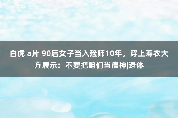 白虎 a片 90后女子当入殓师10年，穿上寿衣大方展示：不要把咱们当瘟神|遗体