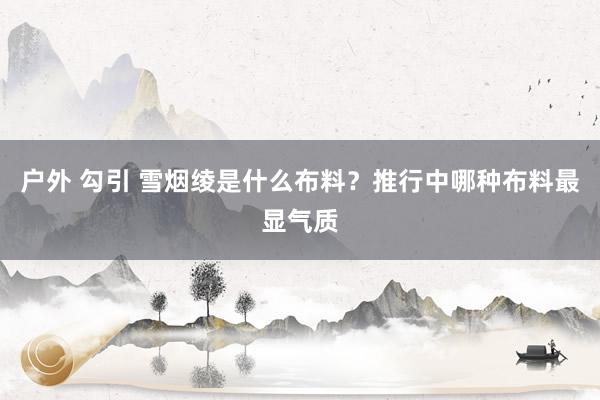 户外 勾引 雪烟绫是什么布料？推行中哪种布料最显气质