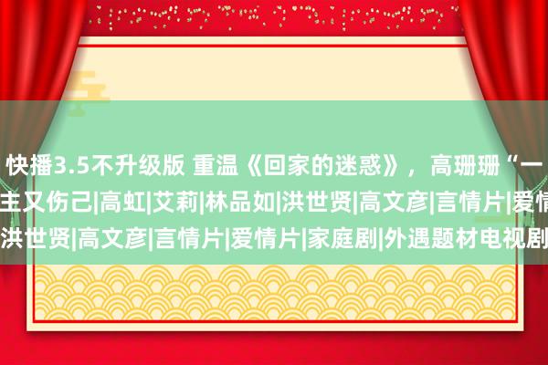 快播3.5不升级版 重温《回家的迷惑》，高珊珊“一己之见”的爱，伤东谈主又伤己|高虹|艾莉|林品如|洪世贤|高文彦|言情片|爱情片|家庭剧|外遇题材电视剧