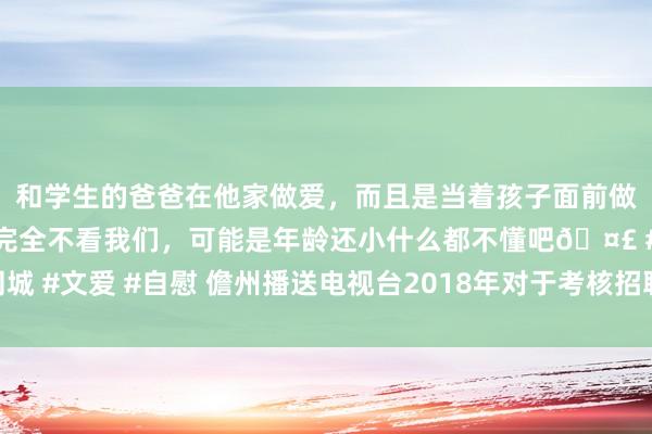 和学生的爸爸在他家做爱，而且是当着孩子面前做爱，太刺激了，孩子完全不看我们，可能是年龄还小什么都不懂吧🤣 #同城 #文爱 #自慰 儋州播送电视台2018年对于考核招聘高眉目东说念主才的公告