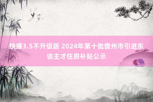 快播3.5不升级版 2024年第十批儋州市引进东谈主才住房补贴公示