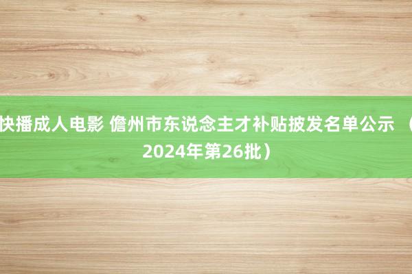 快播成人电影 儋州市东说念主才补贴披发名单公示 （2024年第26批）