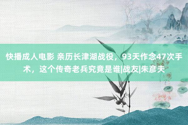 快播成人电影 亲历长津湖战役，93天作念47次手术，这个传奇老兵究竟是谁|战友|朱彦夫