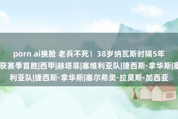 porn ai换脸 老兵不死！38岁纳瓦斯时隔5年半再破门，助塞维利亚获赛季首胜|西甲|赫塔菲|塞维利亚队|捷西斯·拿华斯|塞尔希奥·拉莫斯·加西亚