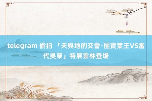 telegram 偷拍 「天與地的交會-國寶葉王VS當代吳榮」特展　雲林登場