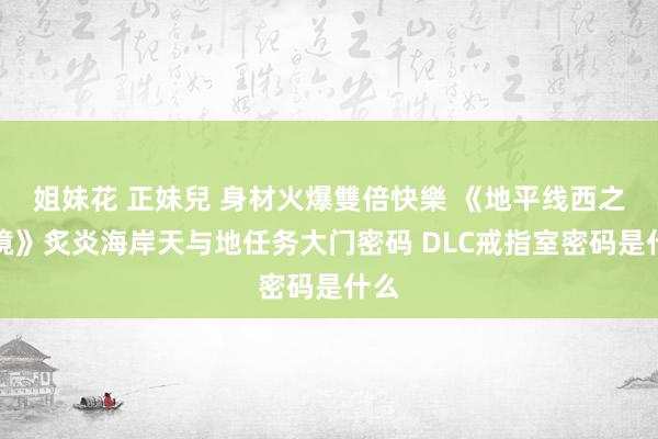 姐妹花 正妹兒 身材火爆雙倍快樂 《地平线西之绝境》炙炎海岸天与地任务大门密码 DLC戒指室密码是什么