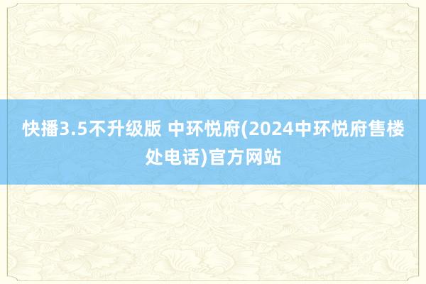 快播3.5不升级版 中环悦府(2024中环悦府售楼处电话)官方网站