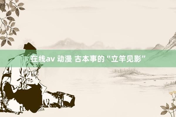 在线av 动漫 古本事的“立竿见影”