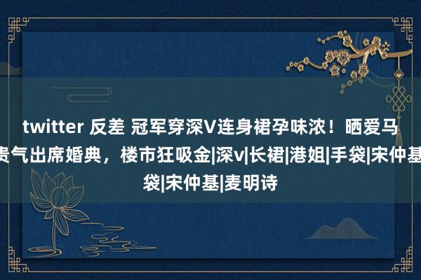 twitter 反差 冠军穿深V连身裙孕味浓！晒爱马仕领带贵气出席婚典，楼市狂吸金|深v|长裙|港姐|手袋|宋仲基|麦明诗