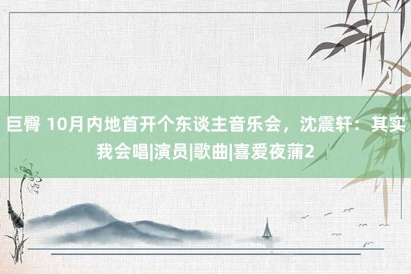 巨臀 10月内地首开个东谈主音乐会，沈震轩：其实我会唱|演员|歌曲|喜爱夜蒲2