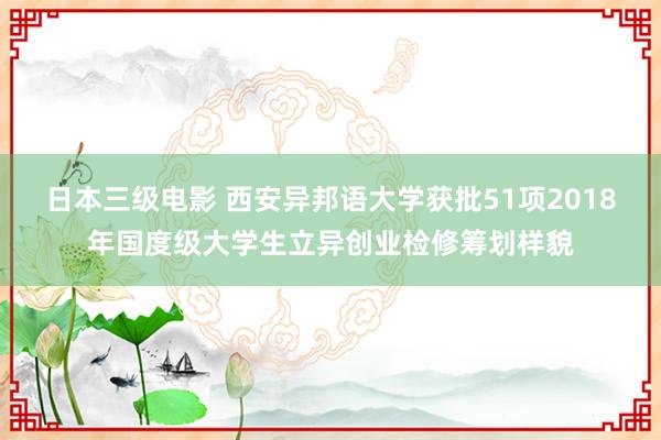 日本三级电影 西安异邦语大学获批51项2018年国度级大学生立异创业检修筹划样貌