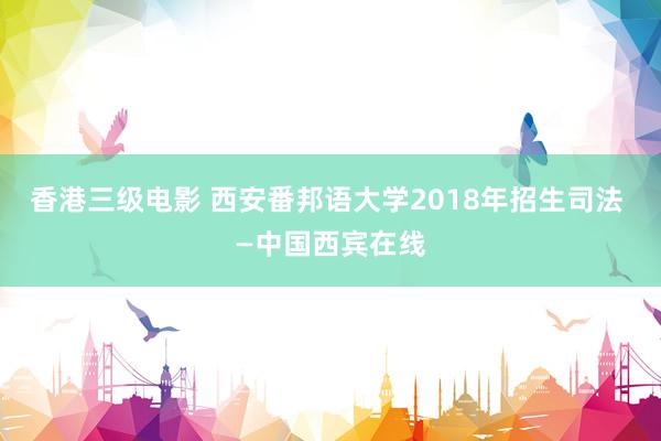 香港三级电影 西安番邦语大学2018年招生司法 —中国西宾在线