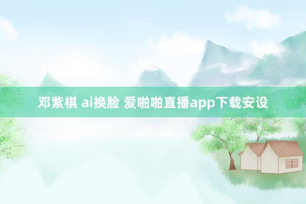 邓紫棋 ai换脸 爱啪啪直播app下载安设