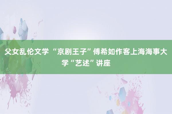 父女乱伦文学 “京剧王子”傅希如作客上海海事大学“艺述”讲座