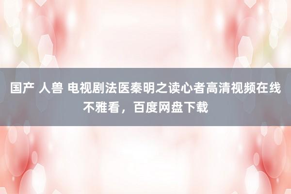 国产 人兽 电视剧法医秦明之读心者高清视频在线不雅看，百度网盘下载